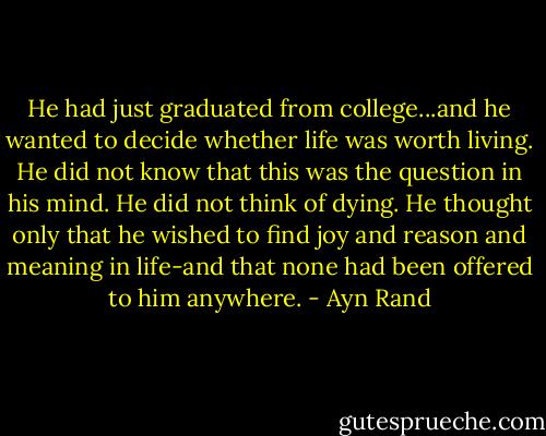 He had just graduated from college...and he wanted to decide whether life was worth living. He did not know that this was the question in his mind. He did not think of dying. He thought only that he wished to find joy and reason and meaning in life-and that none had been offered to him anywhere. - Ayn Rand
