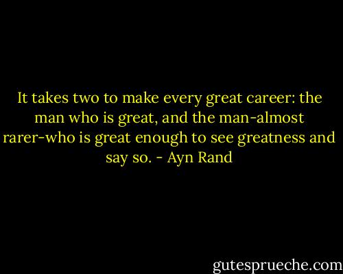 It takes two to make every great career: the man who is great, and the man-almost rarer-who is great enough to see greatness and say so. - Ayn Rand