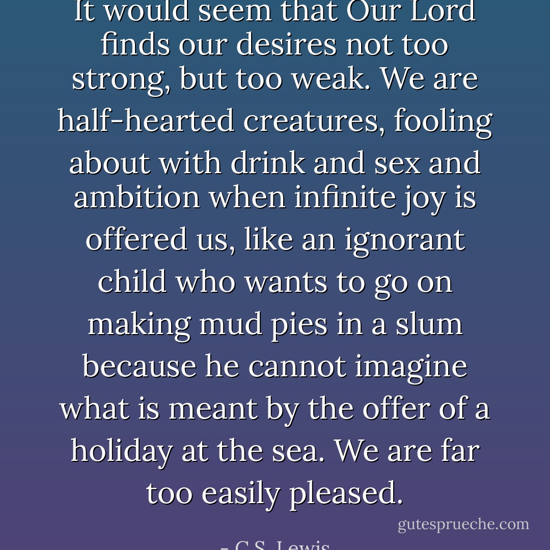 It would seem that Our Lord finds our desires not too strong, but too weak. We are half-hearted creatures, fooling about with drink and sex and ambition when infinite joy is offered us, like an ignorant child who wants to go on making mud pies in a slum because he cannot imagine what is meant by the offer of a holiday at the sea. We are far too easily pleased. - C.S. Lewis