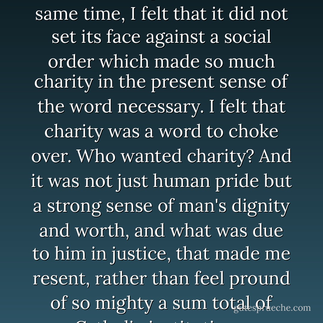 I felt that the Church was the Church of the poor,... but at the same time, I felt that it did not set its face against a social order which made so much charity in the present sense of the word necessary. I felt that charity was a word to choke over. Who wanted charity? And it was not just human pride but a strong sense of man's dignity and worth, and what was due to him in justice, that made me resent, rather than feel pround of so mighty a sum total of Catholic institutions. - Dorothy Day