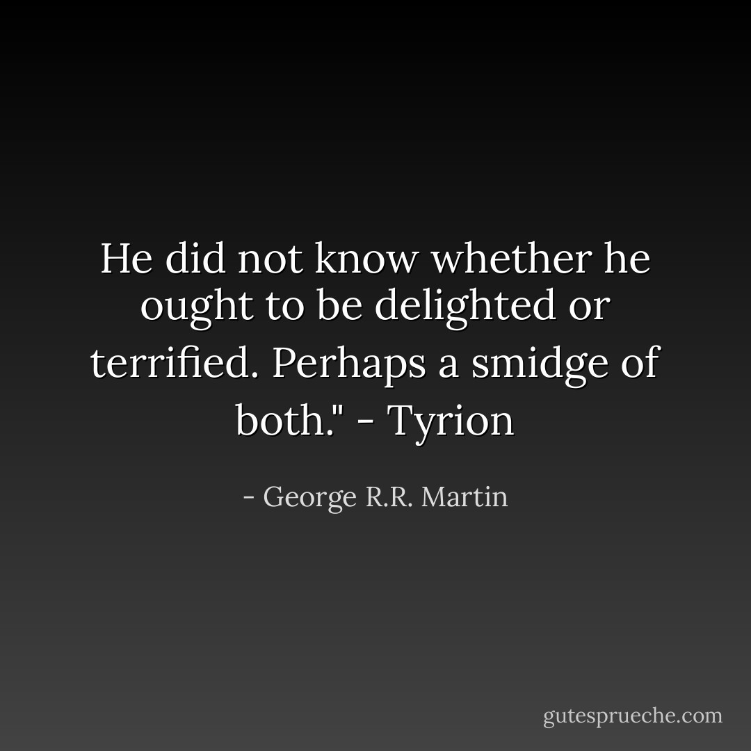 He did not know whether he ought to be delighted or terrified. Perhaps a smidge of both." - Tyrion - George R.R. Martin