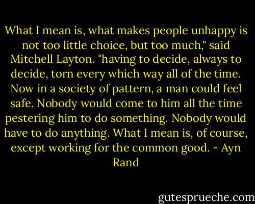 What I mean is, what makes people unhappy is not too little choice, but too much," said Mitchell Layton. "having to decide, always to decide, torn every which way all of the time. Now in a society of pattern, a man could feel safe. Nobody would come to him all the time pestering him to do something. Nobody would have to do anything. What I mean is, of course, except working for the common good. - Ayn Rand