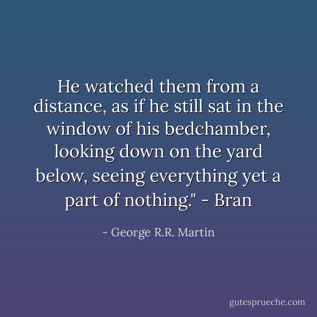 He watched them from a distance, as if he still sat in the window of his bedchamber, looking down on the yard below, seeing everything yet a part of nothing." - Bran - George R.R. Martin