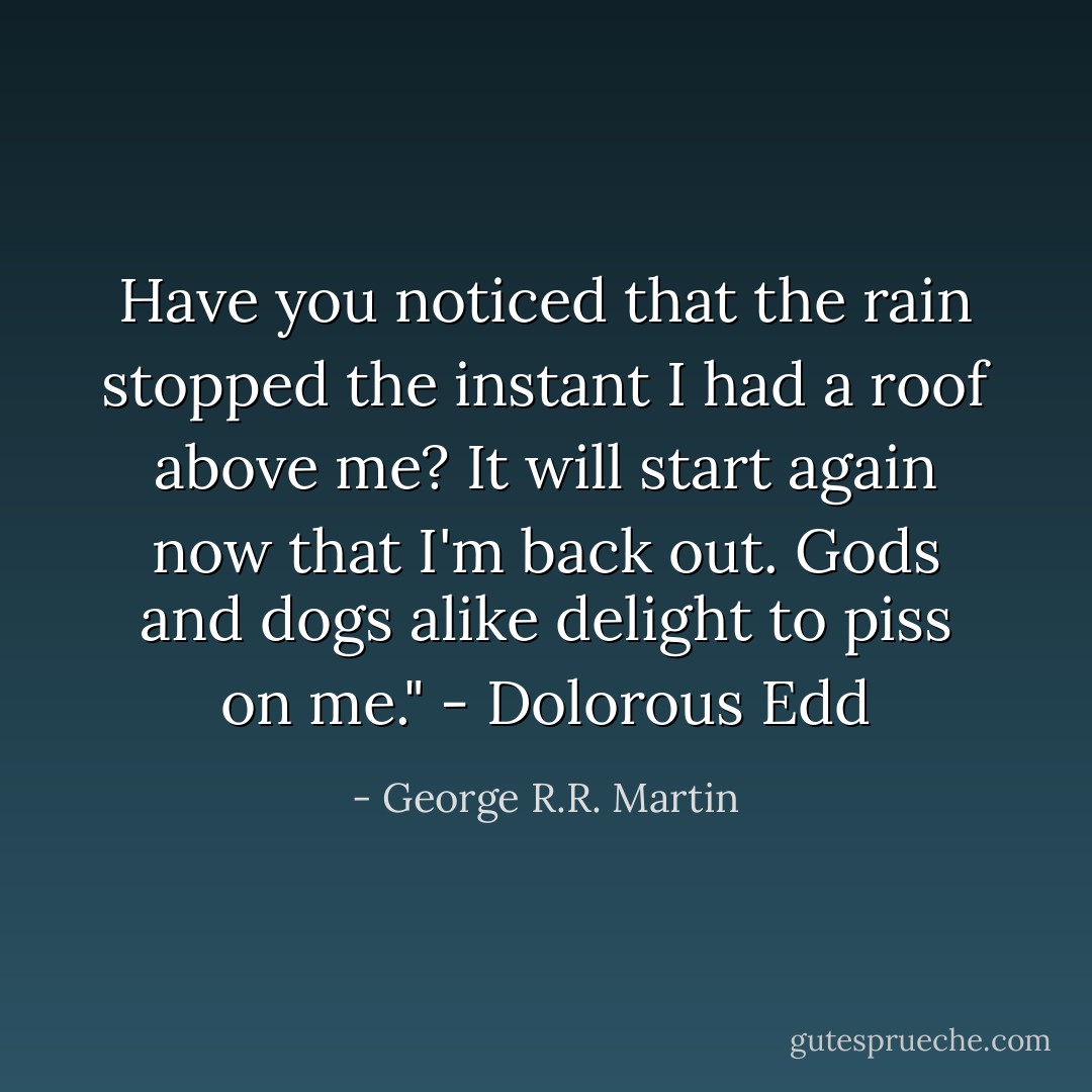 Have you noticed that the rain stopped the instant I had a roof above me? It will start again now that I'm back out. Gods and dogs alike delight to piss on me." - Dolorous Edd - George R.R. Martin