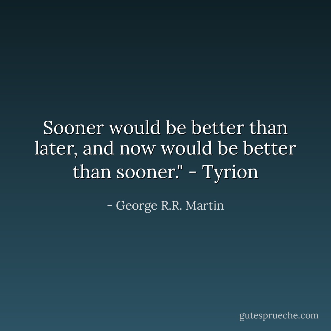 Sooner would be better than later, and now would be better than sooner." - Tyrion - George R.R. Martin
