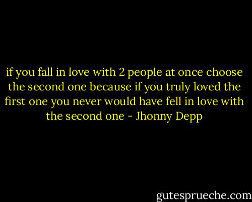 if you fall in love with 2 people at once choose the second one because if you truly loved the first one you never would have fell in love with the second one - Jhonny Depp