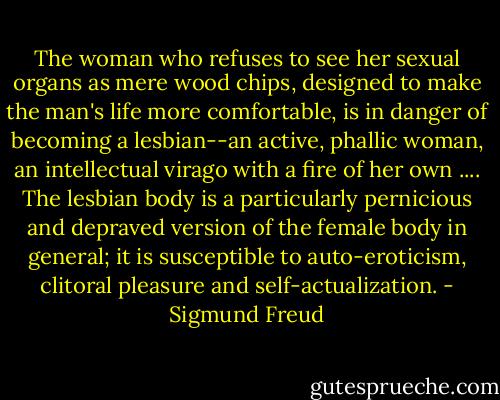 The woman who refuses to see her sexual organs as mere wood chips, designed to make the man's life more comfortable, is in danger of becoming a lesbian--an active, phallic woman, an intellectual virago with a fire of her own .... The lesbian body is a particularly pernicious and depraved version of the female body in general; it is susceptible to auto-eroticism, clitoral pleasure and self-actualization. - Sigmund Freud