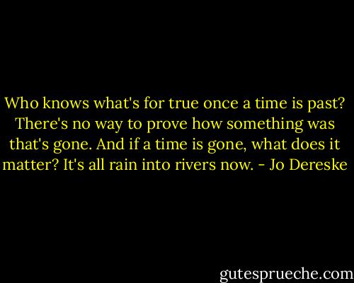 Who knows what's for true once a time is past? There's no way to prove how something was that's gone. And if a time is gone, what does it matter? It's all rain into rivers now. - Jo Dereske