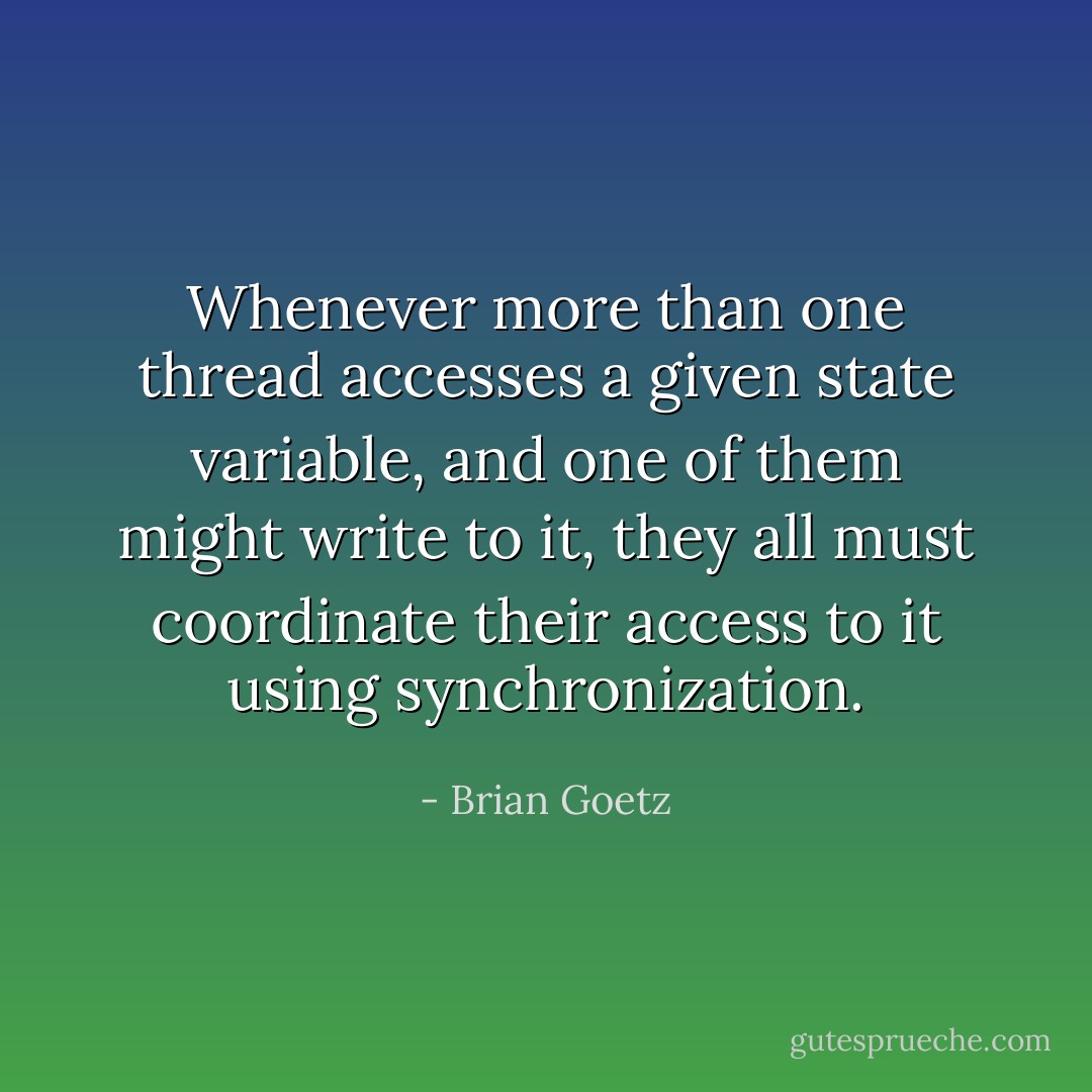 Whenever more than one thread accesses a given state variable, and one of them might write to it, they all must coordinate their access to it using synchronization. - Brian Goetz