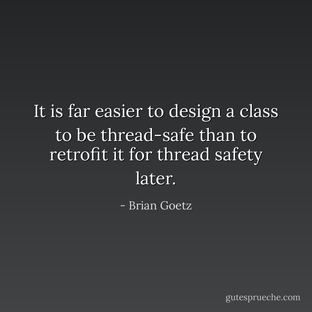 It is far easier to design a class to be thread-safe than to retrofit it for thread safety later. - Brian Goetz