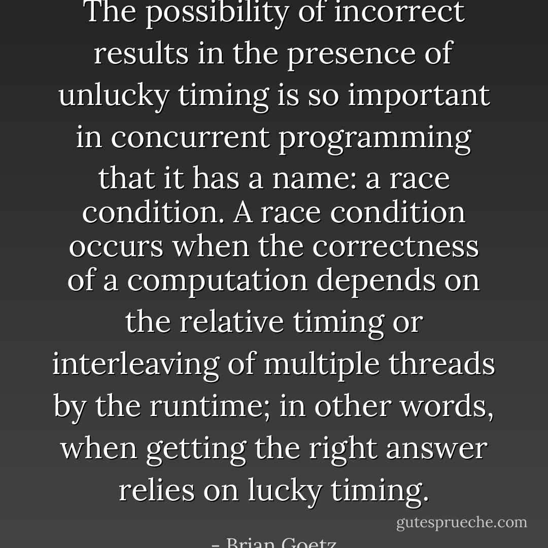 The possibility of incorrect results in the presence of unlucky timing is so important in concurrent programming that it has a name: a race condition. A race condition occurs when the correctness of a computation depends on the relative timing or interleaving of multiple threads by the runtime; in other words, when getting the right answer relies on lucky timing. - Brian Goetz