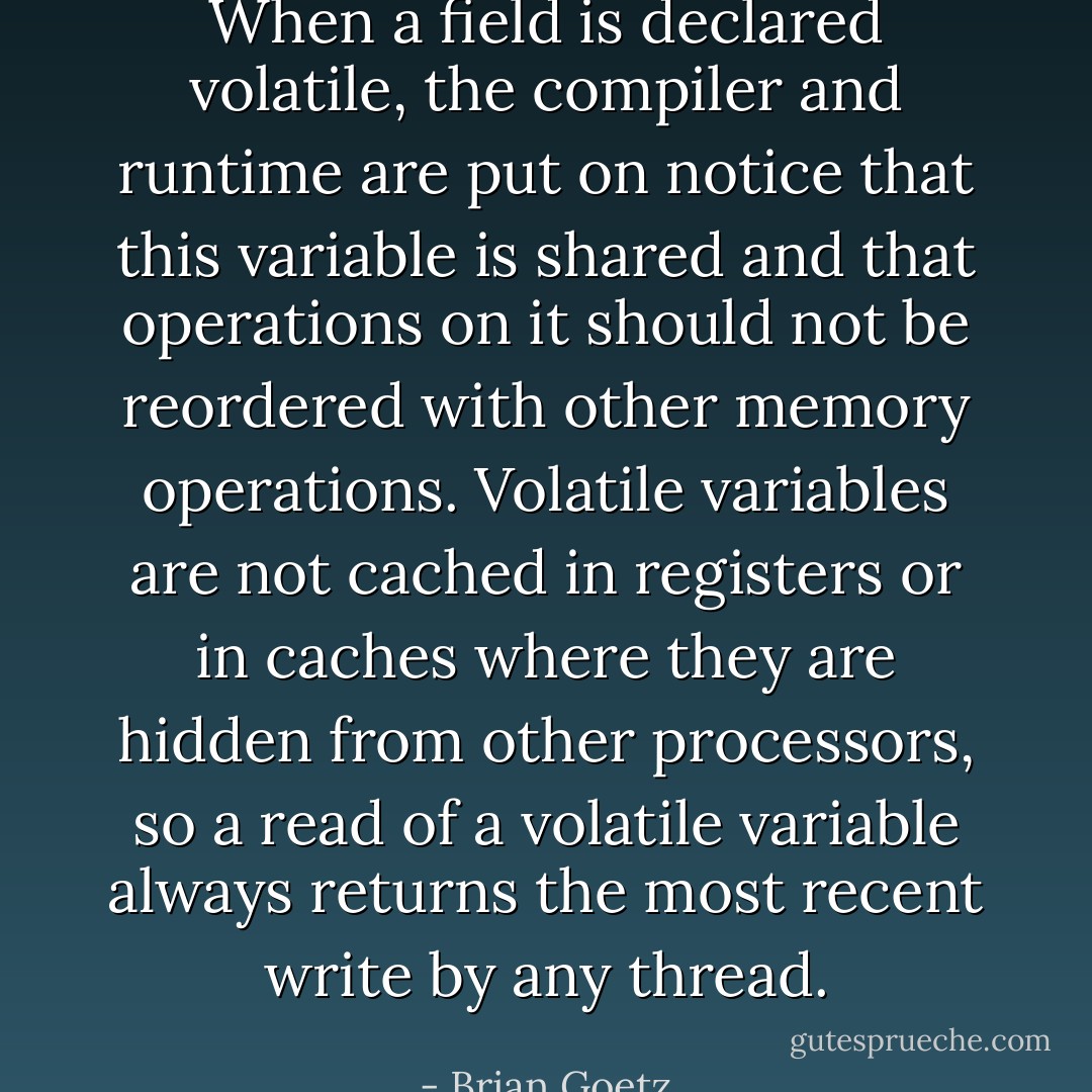 When a field is declared volatile, the compiler and runtime are put on notice that this variable is shared and that operations on it should not be reordered with other memory operations. Volatile variables are not cached in registers or in caches where they are hidden from other processors, so a read of a volatile variable always returns the most recent write by any thread. - Brian Goetz