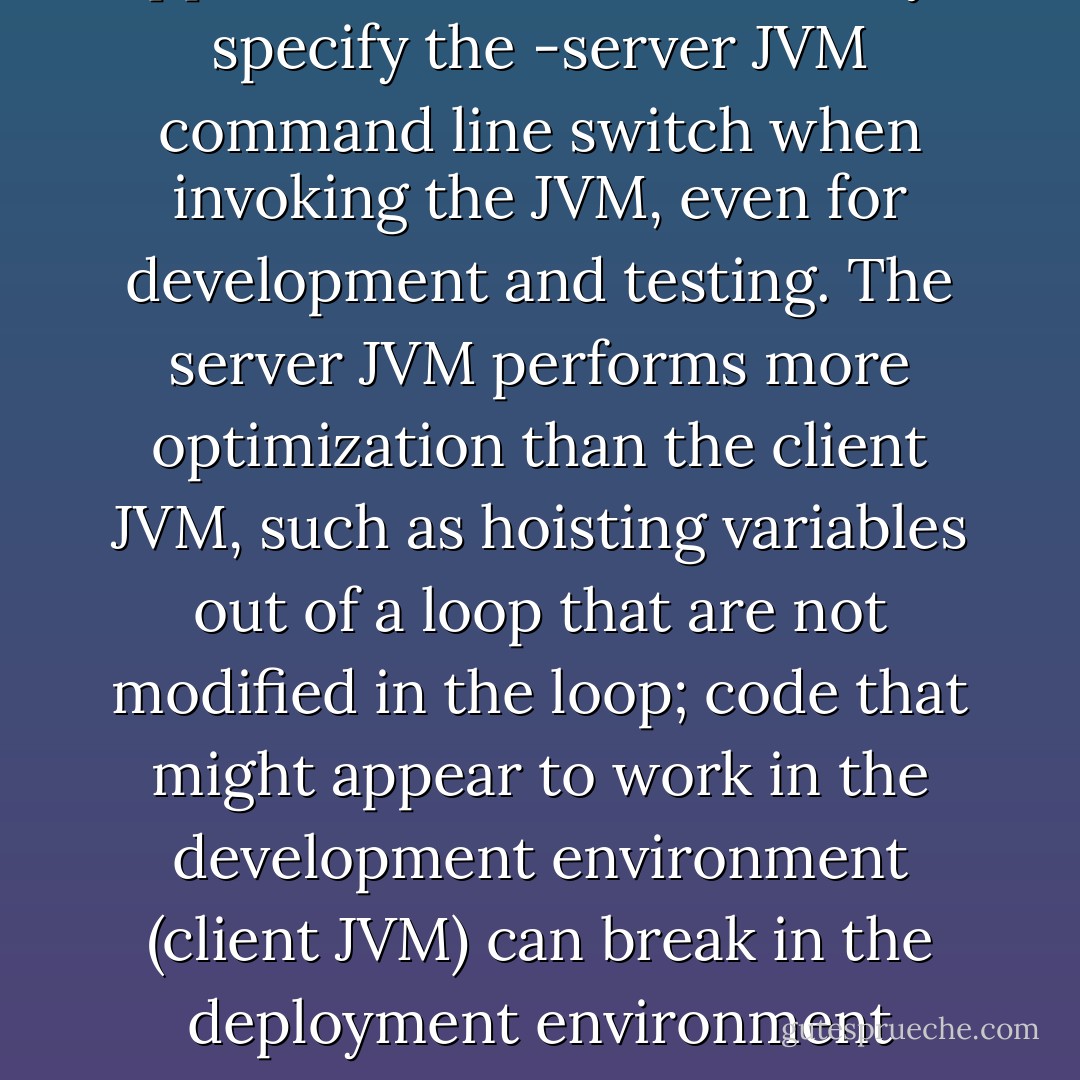 Debugging tip: For server applications, be sure to always specify the -server JVM command line switch when invoking the JVM, even for development and testing. The server JVM performs more optimization than the client JVM, such as hoisting variables out of a loop that are not modified in the loop; code that might appear to work in the development environment (client JVM) can break in the deployment environment (server JVM). - Brian Goetz