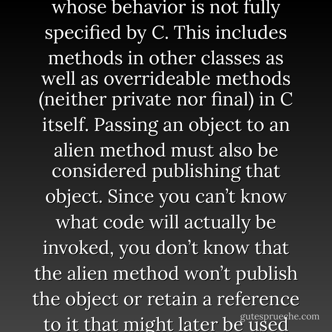 From the perspective of a class C, an alien method is one whose behavior is not fully specified by C. This includes methods in other classes as well as overrideable methods (neither private nor final) in C itself. Passing an object to an alien method must also be considered publishing that object. Since you can’t know what code will actually be invoked, you don’t know that the alien method won’t publish the object or retain a reference to it that might later be used from another thread. - Brian Goetz
