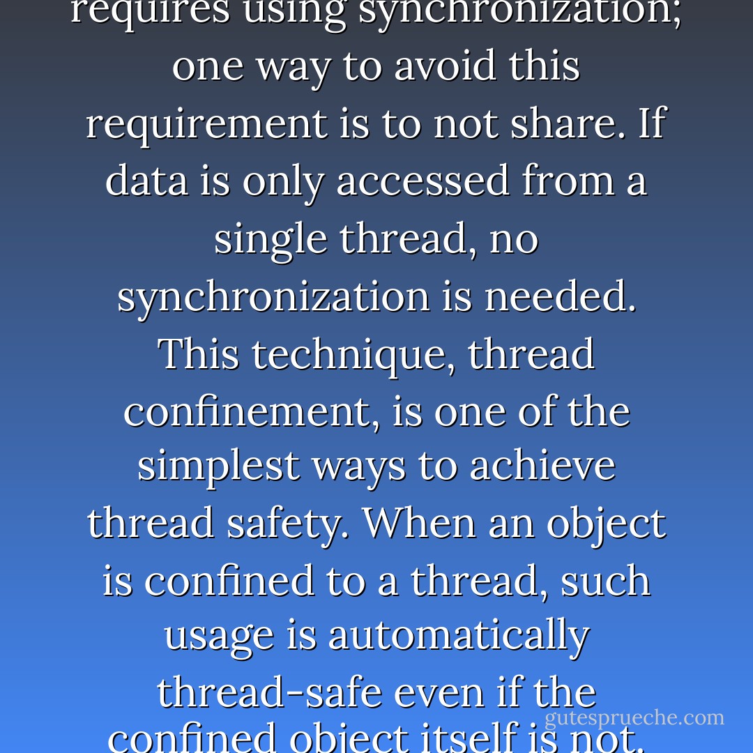 Accessing shared, mutable data requires using synchronization; one way to avoid this requirement is to not share. If data is only accessed from a single thread, no synchronization is needed. This technique, thread confinement, is one of the simplest ways to achieve thread safety. When an object is confined to a thread, such usage is automatically thread-safe even if the confined object itself is not. - Brian Goetz
