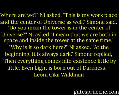 Where are we?" Ni asked.<br />"This is my work place and the center of<br />Universe as well." Simone said.<br />"Do you mean the tower is in the center of Universe?" Ni asked<br />“I mean that we are both in space and inside the tower at the same time."<br />"Why is it so dark here?" Ni asked.<br />"At the beginning, it is always dark." Simone replied, "Then everything comes into existence little by little.<br />Even Light is born out of Darkness. - Leora Cika Waldman