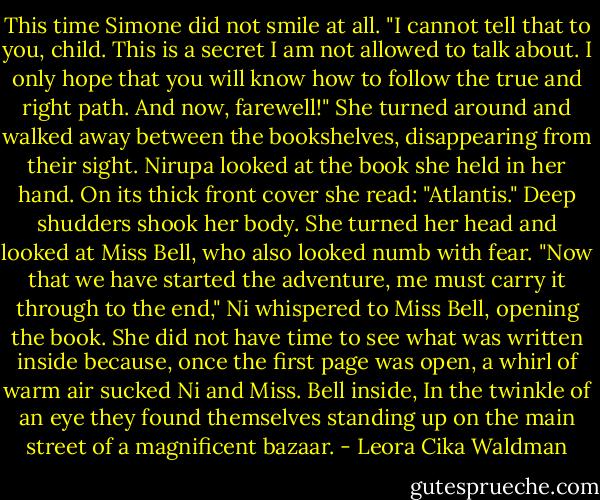 This time Simone did not smile at all.<br />"I cannot tell that to you, child. This is a<br />secret I am not allowed to talk about. I only hope that you will<br />know how to follow the true and right path. And now, farewell!" She<br />turned around and walked away between the bookshelves, disappearing<br />from their sight.<br />Nirupa looked at the book she held in her<br />hand. On its thick front cover she read:<br />"Atlantis."<br />Deep shudders shook her body. She turned her<br />head and looked at Miss Bell, who also looked numb with fear.<br />"Now that we have started the adventure, me<br />must carry it through to the end," Ni whispered to Miss Bell,<br />opening the book. She did not have time to see what was written<br />inside because, once the first page was open, a whirl of warm air<br />sucked Ni and Miss. Bell inside, In the twinkle of an eye they<br />found themselves standing up on the main street of a magnificent<br />bazaar. - Leora Cika Waldman