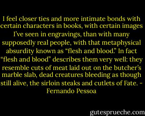 I feel closer ties and more intimate bonds with certain characters in books, with certain images I’ve seen in engravings, than with many supposedly real people, with that metaphysical absurdity known as “flesh and blood.” In fact “flesh and blood” describes them very well: they resemble cuts of meat laid out on the butcher’s marble slab, dead creatures bleeding as though still alive, the sirloin steaks and cutlets of Fate. - Fernando Pessoa