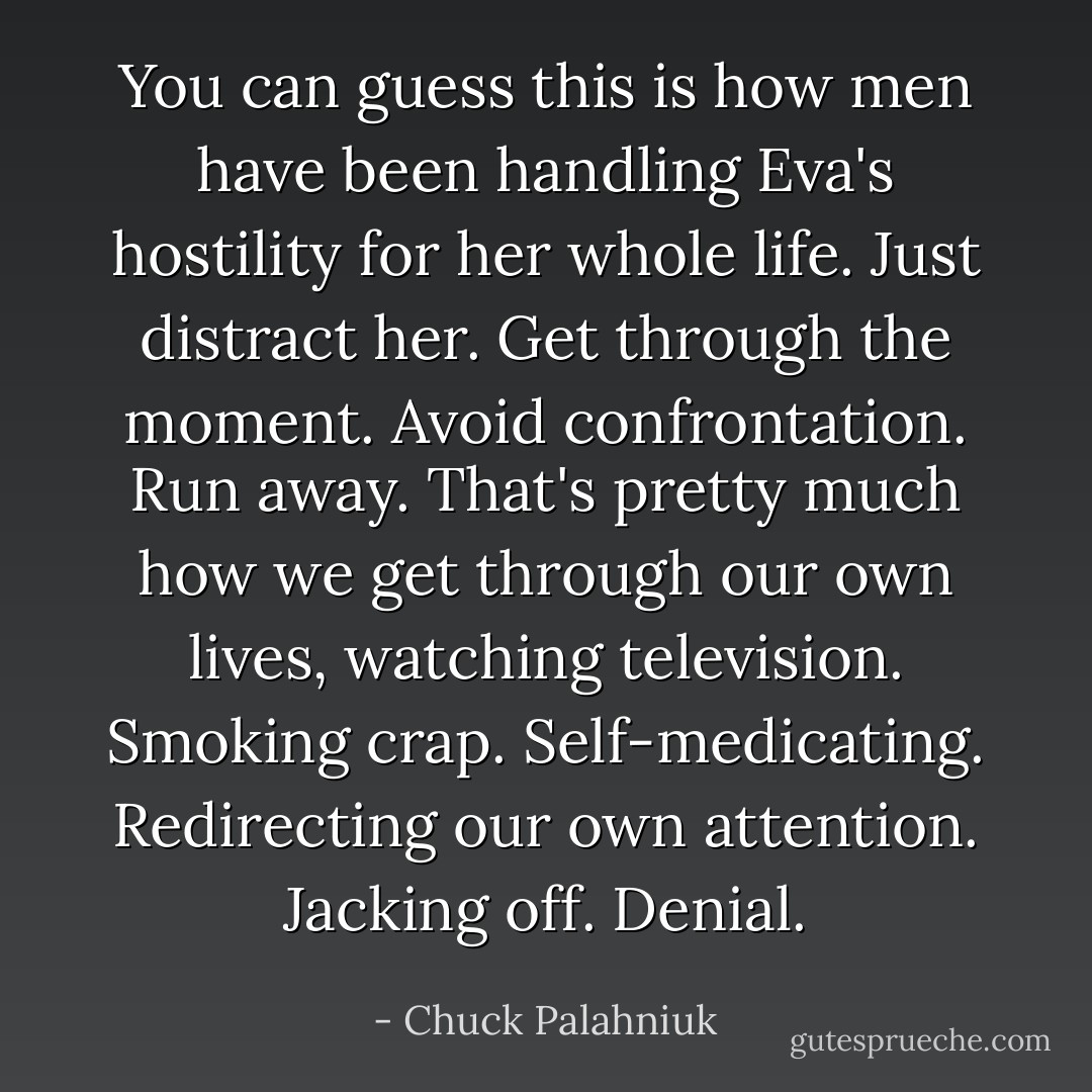 You can guess this is how men have been handling Eva's hostility for her whole life. Just distract her. Get through the moment. Avoid confrontation. Run away. That's pretty much how we get through our own lives, watching television. Smoking crap. Self-medicating. Redirecting our own attention. Jacking off. Denial. - Chuck Palahniuk