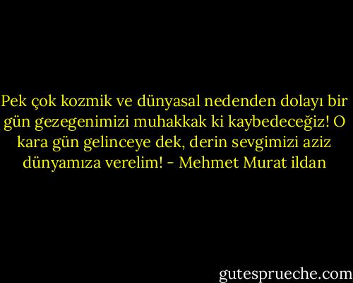 Pek çok kozmik ve dünyasal nedenden dolayı bir gün gezegenimizi muhakkak ki kaybedeceğiz! O kara gün gelinceye dek, derin sevgimizi aziz dünyamıza verelim! - Mehmet Murat ildan