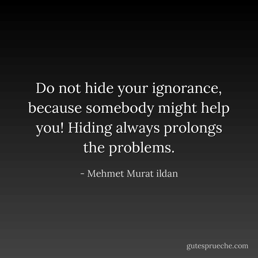Do not hide your ignorance, because somebody might help you! Hiding always prolongs the problems. - Mehmet Murat ildan