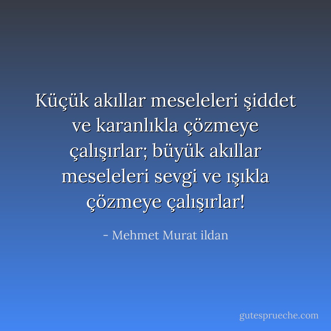 Küçük akıllar meseleleri şiddet ve karanlıkla çözmeye çalışırlar; büyük akıllar meseleleri sevgi ve ışıkla çözmeye çalışırlar! - Mehmet Murat ildan