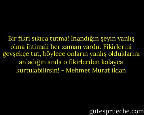 Bir fikri sıkıca tutma! İnandığın şeyin yanlış olma ihtimali her zaman vardır. Fikirlerini gevşekçe tut, böylece onların yanlış olduklarını anladığın anda o fikirlerden kolayca kurtulabilirsin! - Mehmet Murat ildan
