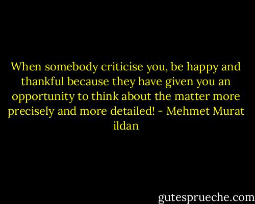 When somebody criticise you, be happy and thankful because they have given you an opportunity to think about the matter more precisely and more detailed! - Mehmet Murat ildan