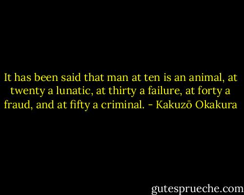 It has been said that man at ten is an animal, at twenty a lunatic, at thirty a failure, at forty a fraud, and at fifty a criminal. - Kakuzō Okakura