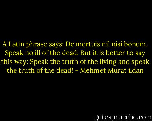 A Latin phrase says: De mortuis nil nisi bonum, Speak no ill of the dead. But it is better to say this way: Speak the truth of the living and speak the truth of the dead! - Mehmet Murat ildan
