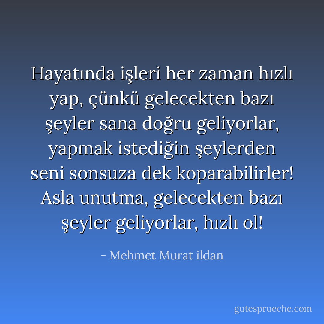 Hayatında işleri her zaman hızlı yap, çünkü gelecekten bazı şeyler sana doğru geliyorlar, yapmak istediğin şeylerden seni sonsuza dek koparabilirler! Asla unutma, gelecekten bazı şeyler geliyorlar, hızlı ol! - Mehmet Murat ildan