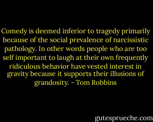 Comedy is deemed inferior to tragedy primarily because of the social prevalence of narcissistic pathology. In other words people who are too self important to laugh at their own frequently ridiculous behavior have vested interest in gravity because it supports their illusions of grandosity. - Tom Robbins