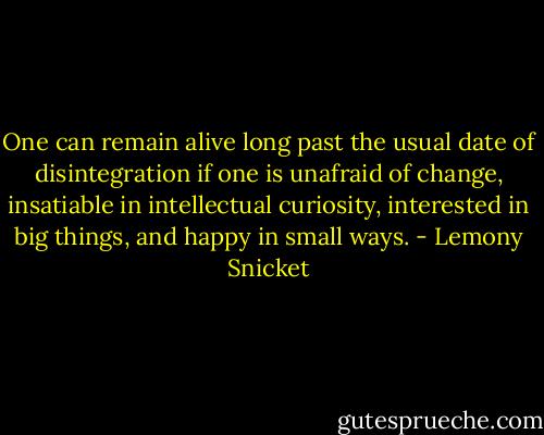 One can remain alive long past the usual date of disintegration if one is unafraid of change, insatiable in intellectual curiosity, interested in big things, and happy in small ways. - Lemony Snicket