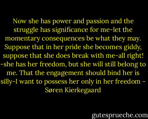 Now she has power and passion and the struggle has significance for me-let the momentary consequences be what they may. Suppose that in her pride she becomes giddy, suppose that she does break with me-all right! -she has her freedom, but she will still belong to me. That the engagement should bind her is silly-I want to possess her only in her freedom - Søren Kierkegaard