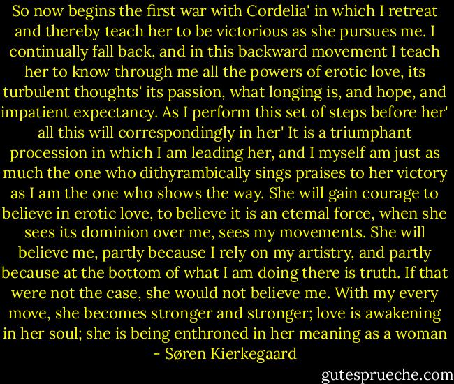 So now begins the first war with Cordelia' in which I retreat and thereby teach her to be victorious as she pursues me. I continually fall back, and in this backward movement I teach her to know through me all the powers of erotic love, its turbulent thoughts' its passion, what longing is, and hope, and impatient expectancy. As I perform this set of steps before her' all this will correspondingly in her' It is a triumphant procession in which I am leading her, and I myself am just as much the one who dithyrambically sings praises to her victory as I am the one who shows the way. She will gain courage to believe in erotic love, to believe it is an etemal force, when she sees its dominion over me, sees my movements. She will believe me, partly because I rely on my artistry, and partly because at the bottom of what I am doing there is truth. If that were not the case, she would not believe me. With my every move, she becomes stronger and stronger; love is awakening in her soul; she is being enthroned in her meaning as a woman - Søren Kierkegaard