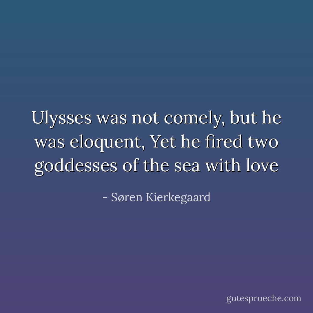 Ulysses was not comely, but he was eloquent,<br />Yet he fired two goddesses of the sea with love - Søren Kierkegaard