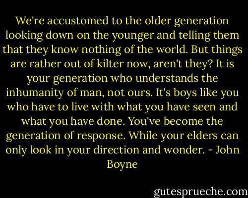 We're accustomed to the older generation looking down on the younger and telling them that they know nothing of the world. But things are rather out of kilter now, aren't they? It is your generation who understands the inhumanity of man, not ours. It's boys like you who have to live with what you have seen and what you have done. You've become the generation of response. While your elders can only look in your direction and wonder. - John Boyne