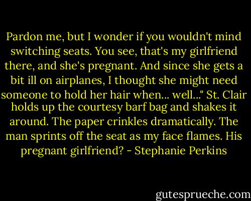 Pardon me, but I wonder if you wouldn't mind switching seats. You see, that's my girlfriend there, and she's pregnant. And since she gets a bit ill on airplanes, I thought she might need someone to hold her hair when... well..."<br />St. Clair holds up the courtesy barf bag and shakes it around. The paper crinkles dramatically. The man sprints off the seat as my face flames. His pregnant girlfriend? - Stephanie Perkins