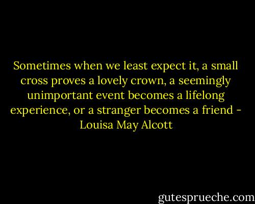 Sometimes when we least expect it, a small cross proves a lovely crown, a seemingly unimportant event becomes a lifelong experience, or a stranger becomes a friend - Louisa May Alcott