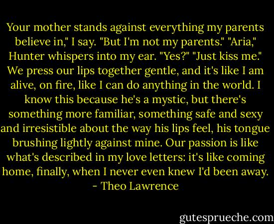 Your mother stands against everything my parents believe in," I say. "But I'm not my parents."<br />"Aria," Hunter whispers into my ear.<br />"Yes?"<br />"Just kiss me."<br />We press our lips together gentle, and it's like I am alive, on fire, like I can do anything in the world. I know this because he's a mystic, but there's something more familiar, something safe and sexy and irresistible about the way his lips feel, his tongue brushing lightly against mine. Our passion is like what's described in my love letters: it's like coming home, finally, when I never even knew I'd been away. - Theo Lawrence