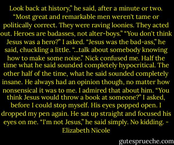 Look back at history,” he said, after a minute or two. “Most<br />great and remarkable men weren't tame or politically correct.<br />They were raving loonies. They acted out. Heroes are badasses,<br />not alter-boys.”<br />“You don't think Jesus was a hero?” I asked.<br />“Jesus was the bad-ass,” he said, chuckling a little. “...talk<br />about somebody knowing how to make some noise.”<br />Nick confused me. Half the time what he said sounded<br />completely hypocritical. The other half of the time, what he said<br />sounded completely insane. He always had an opinion though,<br />no matter how nonsensical it was to me. I admired that about<br />him.<br />“You think Jesus would throw a book at someone?” I asked,<br />before I could stop myself.<br />His eyes popped open. I dropped my pen again. He sat up<br />straight and focused his eyes on me.<br />“I'm not Jesus,” he said simply.<br />No kidding. - Elizabeth Nicole