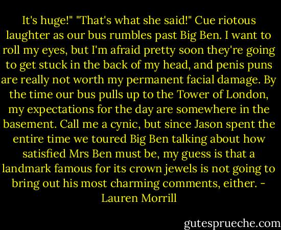 It's huge!"<br />"That's what she said!"<br />Cue riotous laughter as our bus rumbles past Big Ben.<br />I want to roll my eyes, but I'm afraid pretty soon they're going to get stuck in the back of my head, and penis puns are really not worth my permanent facial damage.<br />By the time our bus pulls up to the Tower of London, my expectations for the day are somewhere in the basement. Call me a cynic, but since Jason spent the entire time we toured Big Ben talking about how satisfied Mrs Ben must be, my guess is that a landmark famous for its crown jewels is not going to bring out his most charming comments, either. - Lauren Morrill