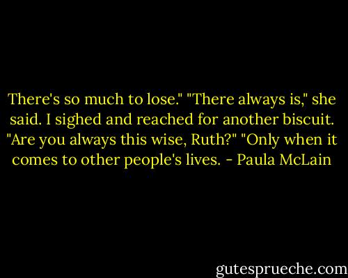 There's so much to lose."<br />"There always is," she said.<br />I sighed and reached for another biscuit. "Are you always this wise, Ruth?"<br />"Only when it comes to other people's lives. - Paula McLain