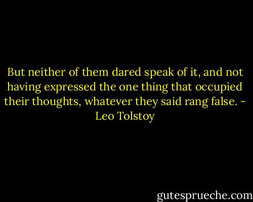 But neither of them dared speak of it, and not having expressed the one thing that occupied their thoughts, whatever they said rang false. - Leo Tolstoy