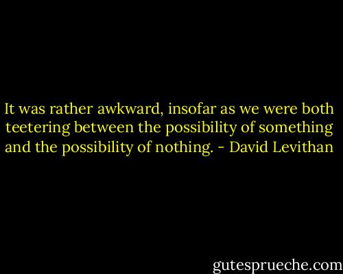 It was rather awkward, insofar as we were both teetering between the possibility of something and the possibility of nothing. - David Levithan