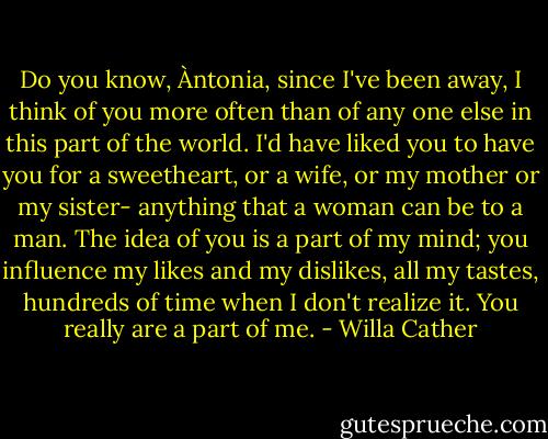 Do you know, Àntonia, since I've been away, I think of you more often than of any one else in this part of the world. I'd have liked you to have you for a sweetheart, or a wife, or my mother or my sister- anything that a woman can be to a man. The idea of you is a part of my mind; you influence my likes and my dislikes, all my tastes, hundreds of time when I don't realize it. You really are a part of me. - Willa Cather