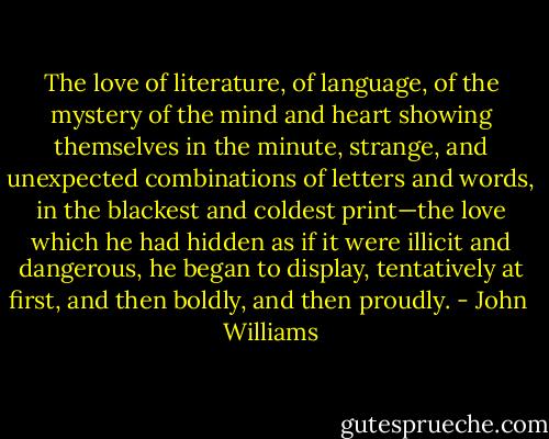 The love of literature, of language, of the mystery of the mind and heart showing themselves in the minute, strange, and unexpected combinations of letters and words, in the blackest and coldest print—the love which he had hidden as if it were illicit and dangerous, he began to display, tentatively at first, and then boldly, and then proudly. - John  Williams