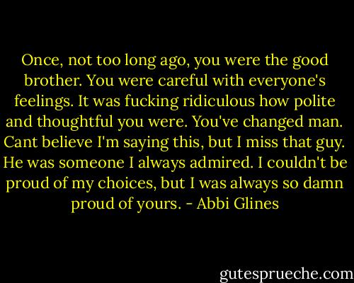 Once, not too long ago, you were the good brother. You were careful with everyone's feelings. It was fucking ridiculous how polite and thoughtful you were. You've changed man. Cant believe I'm saying this, but I miss that guy. He was someone I always admired. I couldn't be proud of my choices, but I was always so damn proud of yours. - Abbi Glines