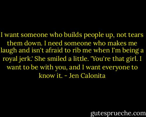 I want someone who builds people up, not tears them down. I need someone who makes me laugh and isn't afraid to rib me when I'm being a royal jerk.' She smiled a little. 'You're that girl. I want to be with you, and I want everyone to know it. - Jen Calonita