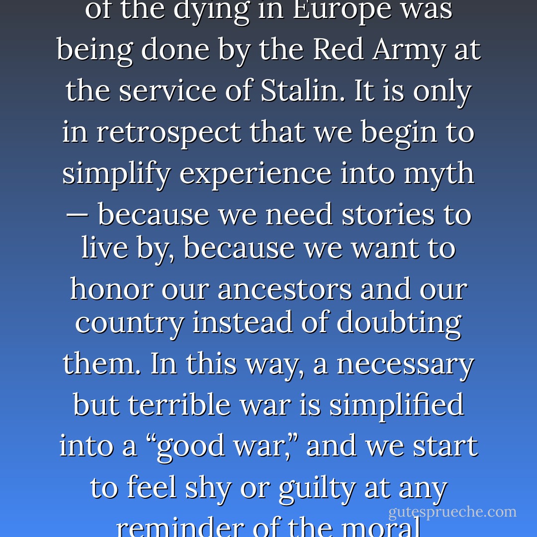 To those who fought World War II, it was plain enough that Allied bombs were killing huge numbers of German civilians, that Churchill was fighting to preserve imperialism as well as democracy, and that the bulk of the dying in Europe was being done by the Red Army at the service of Stalin. It is only in retrospect that we begin to simplify experience into myth — because we need stories to live by, because we want to honor our ancestors and our country instead of doubting them. In this way, a necessary but terrible war is simplified into a “good war,” and we start to feel shy or guilty at any reminder of the moral compromises and outright betrayals that are inseparable from every combat. The best history writing reverses this process, restoring complexity to our sense of the past. - Adam Kirsch